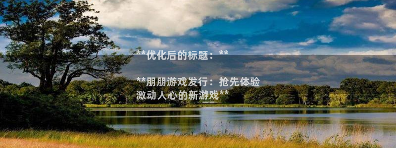 顺盈娱乐官网首页网址是多少：**优化后的标题：**

**朋朋游戏发行：抢先体验
激动人心的新游戏**
