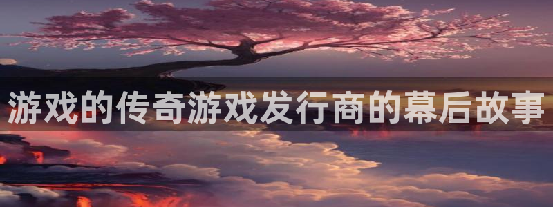 顺盈平台注册资金多少：游戏的传奇游戏发行商的幕后故事